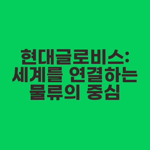 현대글로비스: 세계를 연결하는 물류의 중심